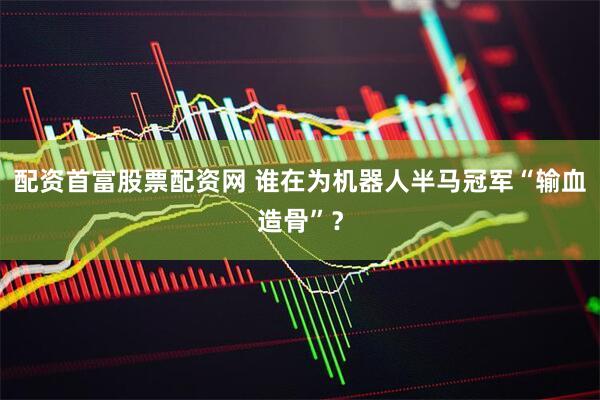 配资首富股票配资网 谁在为机器人半马冠军“输血造骨”？