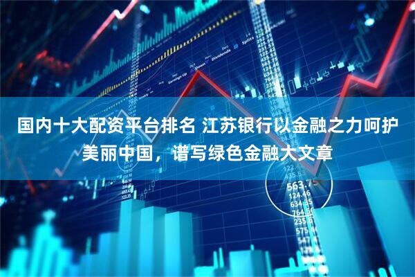 国内十大配资平台排名 江苏银行以金融之力呵护美丽中国，谱写绿色金融大文章