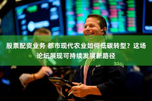 股票配资业务 都市现代农业如何低碳转型？这场论坛展现可持续发展新路径