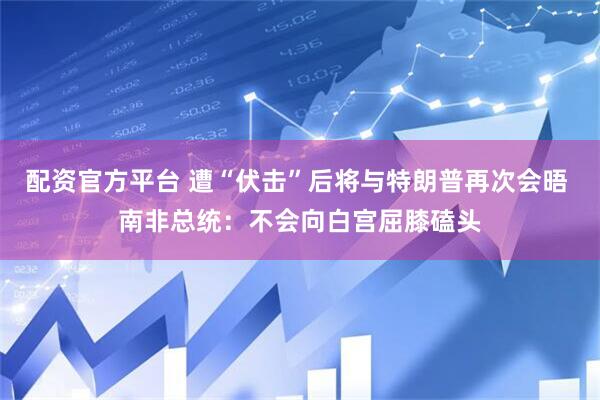 配资官方平台 遭“伏击”后将与特朗普再次会晤 南非总统：不会向白宫屈膝磕头