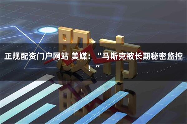 正规配资门户网站 美媒：“马斯克被长期秘密监控！”