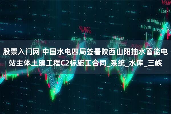 股票入门网 中国水电四局签署陕西山阳抽水蓄能电站主体土建工程C2标施工合同_系统_水库_三峡