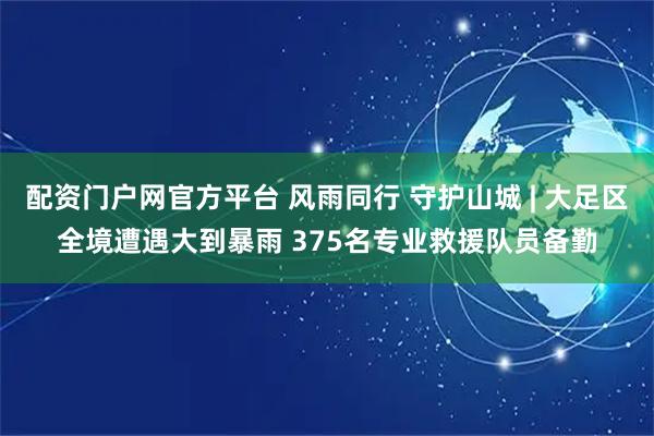配资门户网官方平台 风雨同行 守护山城 | 大足区全境遭遇大到暴雨 375名专业救援队员备勤