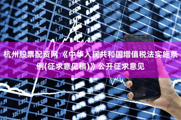 杭州股票配资网 《中华人民共和国增值税法实施条例(征求意见稿)》公开征求意见