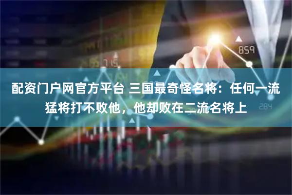 配资门户网官方平台 三国最奇怪名将：任何一流猛将打不败他，他却败在二流名将上