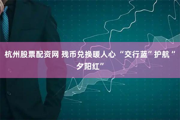 杭州股票配资网 残币兑换暖人心 “交行蓝”护航“夕阳红”