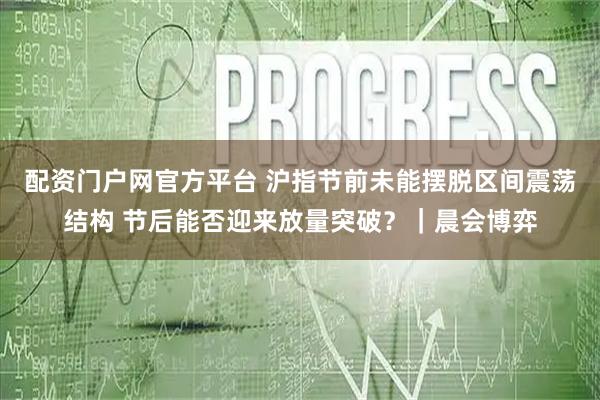 配资门户网官方平台 沪指节前未能摆脱区间震荡结构 节后能否迎来放量突破？｜晨会博弈