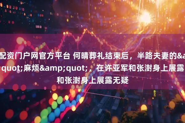 配资门户网官方平台 何晴葬礼结束后，半路夫妻的"麻烦"，在许亚军和张澍身上展露无疑