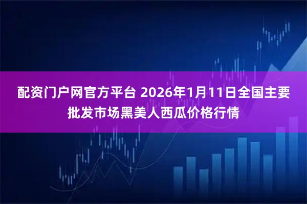 配资门户网官方平台 2026年1月11日全国主要批发市场黑美人西瓜价格行情