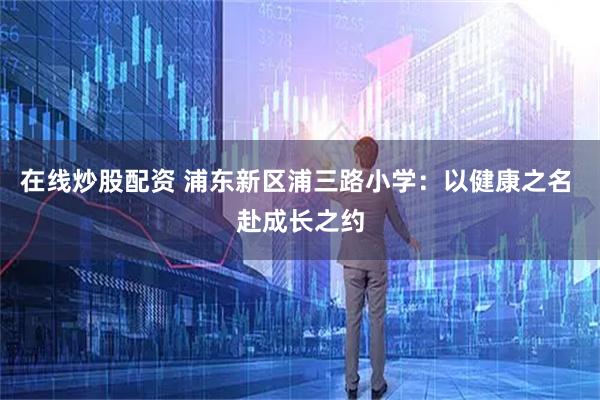 在线炒股配资 浦东新区浦三路小学：以健康之名 赴成长之约