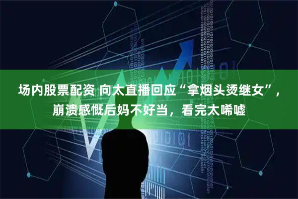 场内股票配资 向太直播回应“拿烟头烫继女”，崩溃感慨后妈不好当，看完太唏嘘