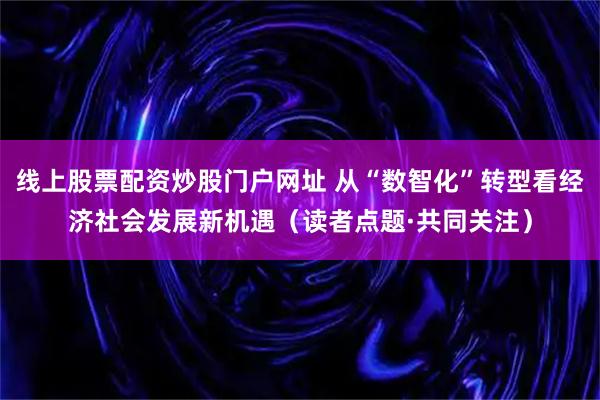 线上股票配资炒股门户网址 从“数智化”转型看经济社会发展新机遇（读者点题·共同关注）