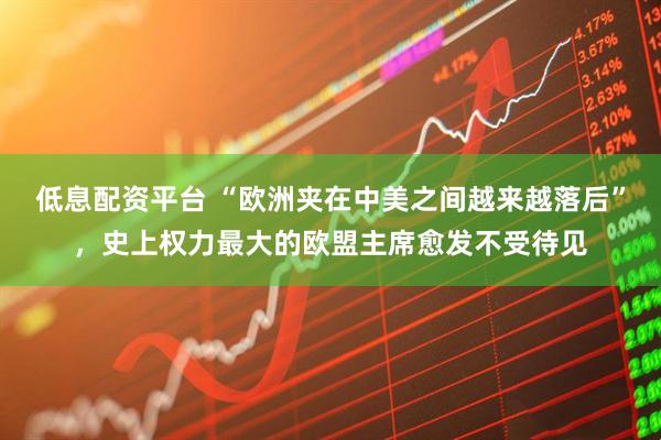 低息配资平台 “欧洲夹在中美之间越来越落后”，史上权力最大的欧盟主席愈发不受待见
