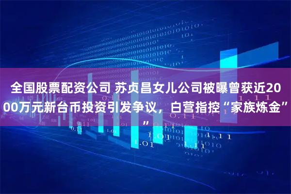全国股票配资公司 苏贞昌女儿公司被曝曾获近2000万元新台币投资引发争议，白营指控“家族炼金”