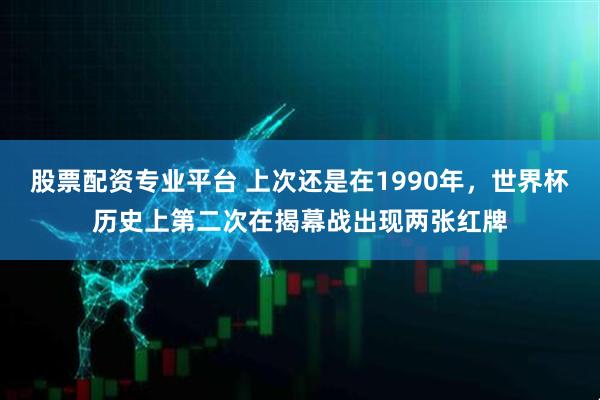 股票配资专业平台 上次还是在1990年，世界杯历史上第二次在揭幕战出现两张红牌