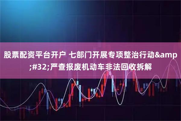 股票配资平台开户 七部门开展专项整治行动 严查报废机动车非法回收拆解