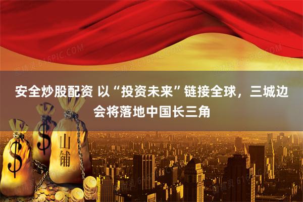 安全炒股配资 以“投资未来”链接全球，三城边会将落地中国长三角