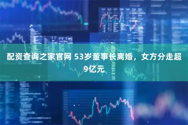 配资查询之家官网 53岁董事长离婚，女方分走超9亿元