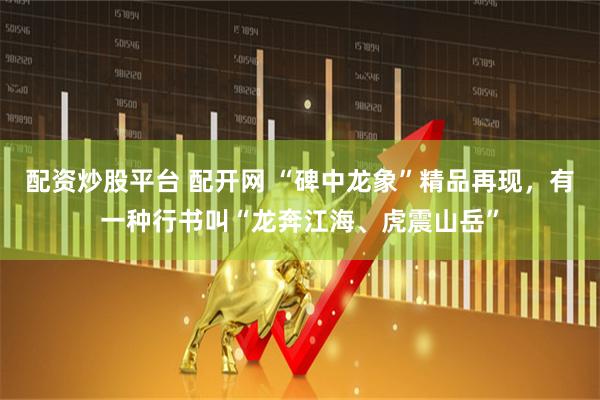 配资炒股平台 配开网 “碑中龙象”精品再现，有一种行书叫“龙奔江海、虎震山岳”